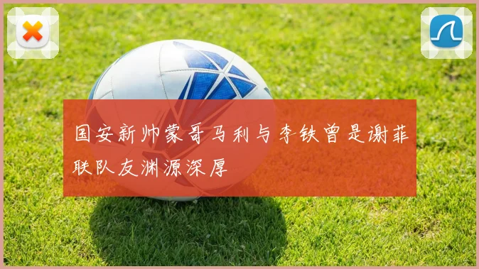 国安新帅蒙哥马利与李铁曾是谢菲联队友渊源深厚
