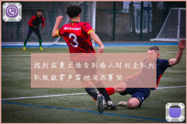 格列兹曼主场告别感人时刻全队列队致敬掌声雷动泪洒赛场
