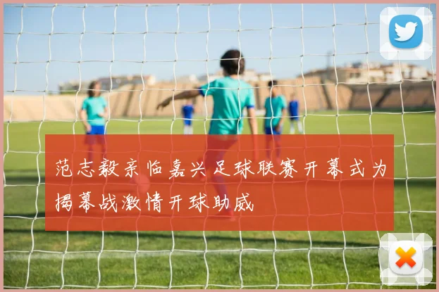 范志毅亲临嘉兴足球联赛开幕式为揭幕战激情开球助威