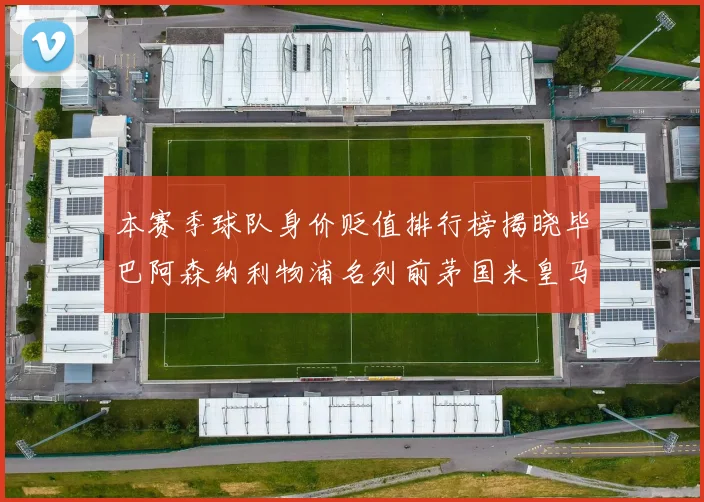 本赛季球队身价贬值排行榜揭晓毕巴阿森纳利物浦名列前茅国米皇马紧随其后