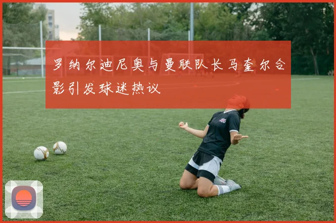 罗纳尔迪尼奥与曼联队长马奎尔合影引发球迷热议