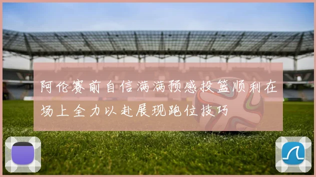 阿伦赛前自信满满预感投篮顺利在场上全力以赴展现跑位技巧