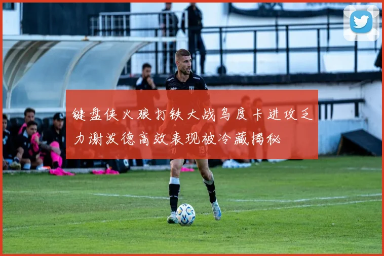 键盘侠火狼打铁大战乌度卡进攻乏力谢泼德高效表现被冷藏揭秘