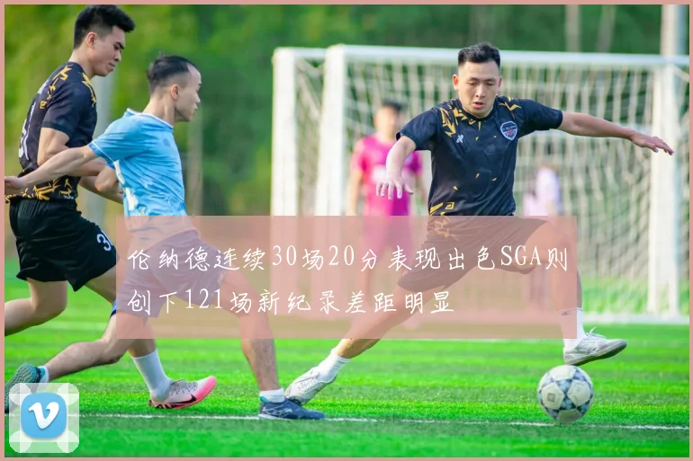 伦纳德连续30场20分表现出色SGA则创下121场新纪录差距明显