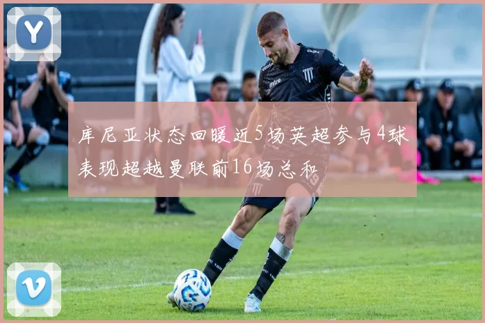 库尼亚状态回暖近5场英超参与4球表现超越曼联前16场总和