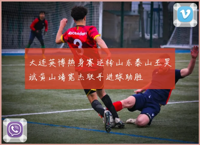大连英博热身赛逆转山东泰山王昊斌黄山靖宽杰联手进球助胜