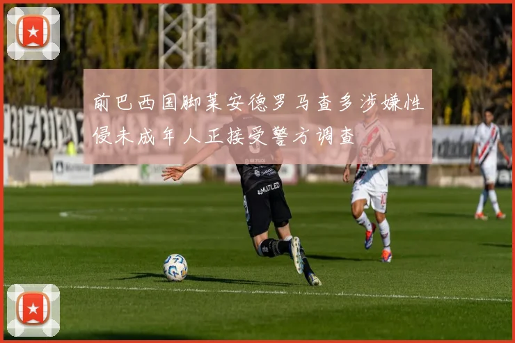 前巴西国脚莱安德罗马查多涉嫌性侵未成年人正接受警方调查