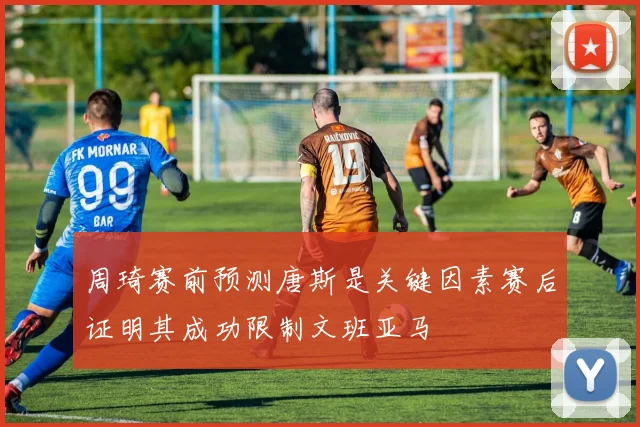周琦赛前预测唐斯是关键因素赛后证明其成功限制文班亚马