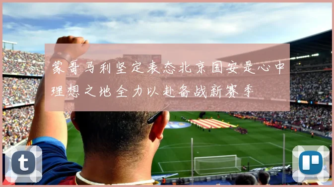 蒙哥马利坚定表态北京国安是心中理想之地全力以赴备战新赛季