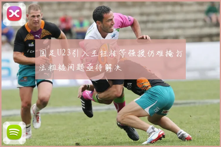 国足U23引入王钰栋等强援仍难掩打法粗糙问题亟待解决